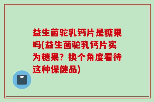 益生菌驼乳钙片是糖果吗(益生菌驼乳钙片实为糖果？换个角度看待这种保健品)