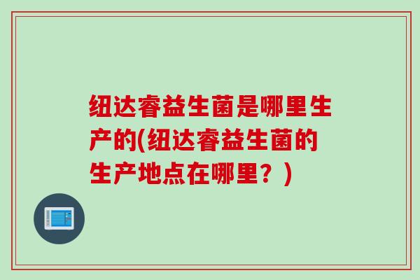 纽达睿益生菌是哪里生产的(纽达睿益生菌的生产地点在哪里？)