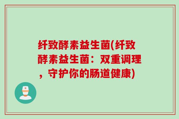 纤致酵素益生菌(纤致酵素益生菌：双重调理，守护你的肠道健康)