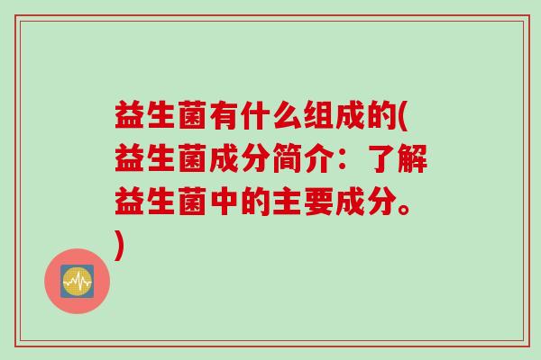 益生菌有什么组成的(益生菌成分简介：了解益生菌中的主要成分。)