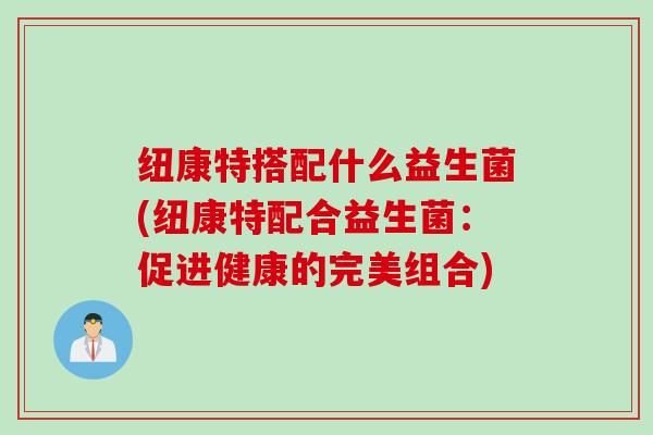 纽康特搭配什么益生菌(纽康特配合益生菌：促进健康的完美组合)