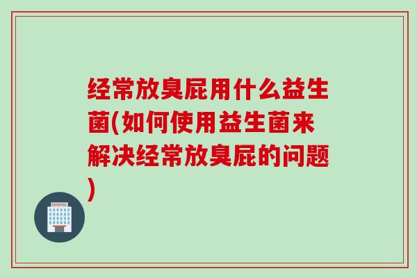 经常放臭屁用什么益生菌(如何使用益生菌来解决经常放臭屁的问题)