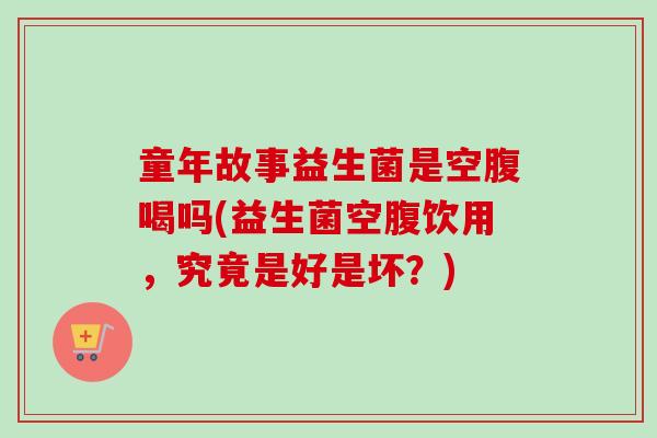 童年故事益生菌是空腹喝吗(益生菌空腹饮用，究竟是好是坏？)