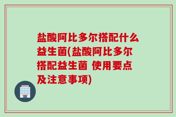 盐酸阿比多尔搭配什么益生菌(盐酸阿比多尔搭配益生菌 使用要点及注意事项)