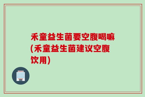 禾童益生菌要空腹喝嘛(禾童益生菌建议空腹饮用)