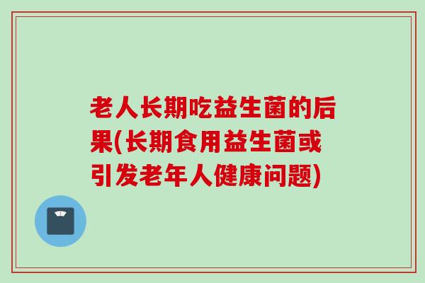 老人长期吃益生菌的后果(长期食用益生菌或引发老年人健康问题)