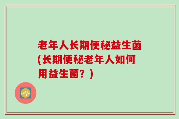 老年人长期益生菌(长期老年人如何用益生菌?) 老年人长期益生菌(长期老年人如何用益生菌?)