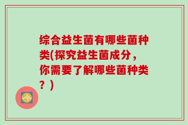 综合益生菌有哪些菌种类(探究益生菌成分，你需要了解哪些菌种类？)