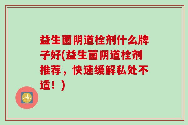 益生菌栓剂什么牌子好(益生菌栓剂推荐，快速缓解私处不适！)