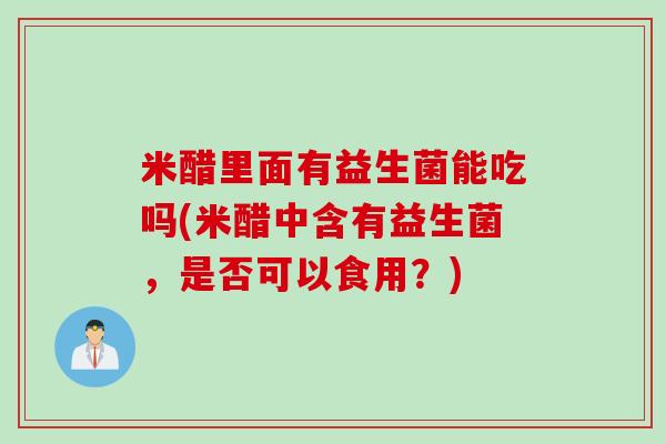 米醋里面有益生菌能吃吗(米醋中含有益生菌,是否可以食用?) 米醋里面有益生菌能吃吗(米醋中含有益生菌,是否可以食用?)