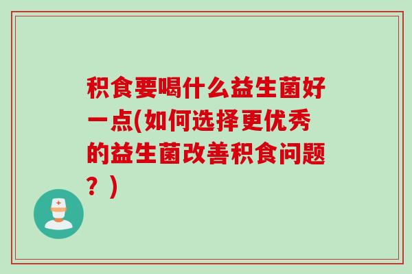 积食要喝什么益生菌好一点(如何选择更优秀的益生菌改善积食问题？)