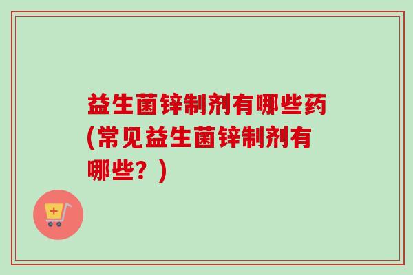 益生菌锌制剂有哪些药(常见益生菌锌制剂有哪些?) 益生菌锌制剂有哪些药(常见益生菌锌制剂有哪些?)