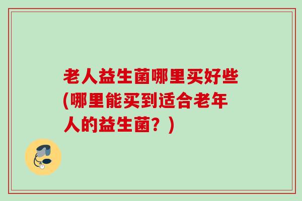 老人益生菌哪里买好些(哪里能买到适合老年人的益生菌？)