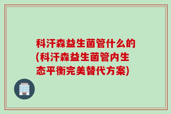 科汗森益生菌管什么的(科汗森益生菌管内生态平衡完美替代方案) 科汗森益生菌管什么的(科汗森益生菌管内生态平衡完美替代方案)