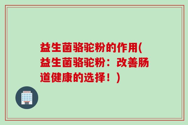 益生菌骆驼粉的作用(益生菌骆驼粉：改善肠道健康的选择！)