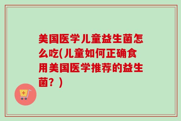 美国医学儿童益生菌怎么吃(儿童如何正确食用美国医学推荐的益生菌？)
