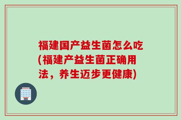 福建国产益生菌怎么吃(福建产益生菌正确用法,养生迈步更健康) 福建国产益生菌怎么吃(福建产益生菌正确用法,养生迈步更健康)