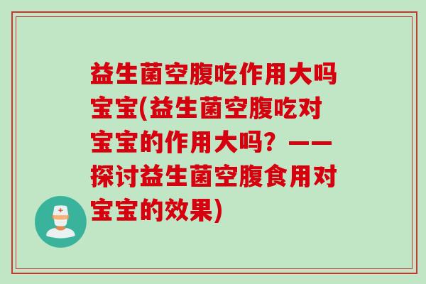 益生菌空腹吃作用大吗宝宝(益生菌空腹吃对宝宝的作用大吗？——探讨益生菌空腹食用对宝宝的效果)