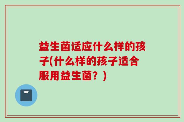 益生菌适应什么样的孩子(什么样的孩子适合服用益生菌？)