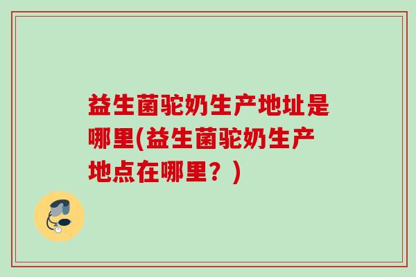 益生菌驼奶生产地址是哪里(益生菌驼奶生产地点在哪里？)