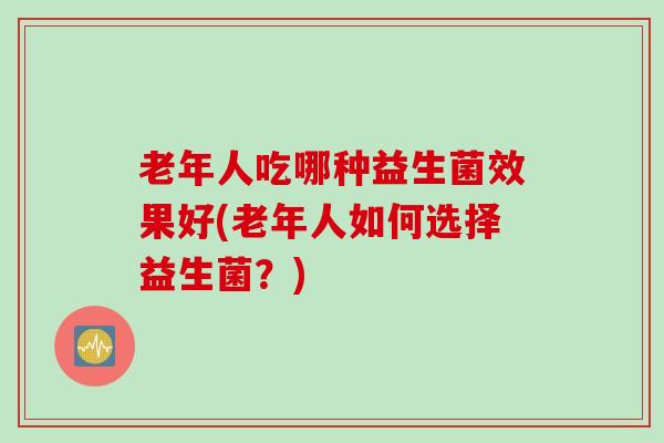 老年人吃哪种益生菌效果好(老年人如何选择益生菌？)