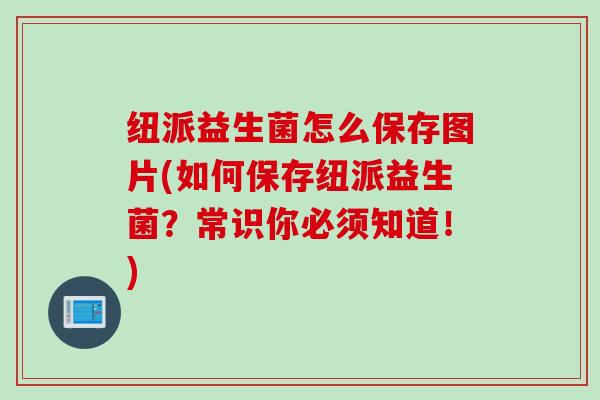 纽派益生菌怎么保存图片(如何保存纽派益生菌？常识你必须知道！)