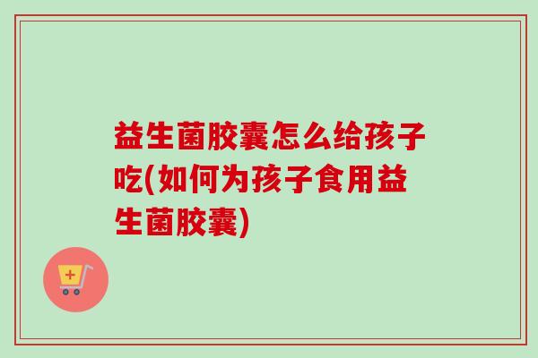 益生菌胶囊怎么给孩子吃(如何为孩子食用益生菌胶囊)