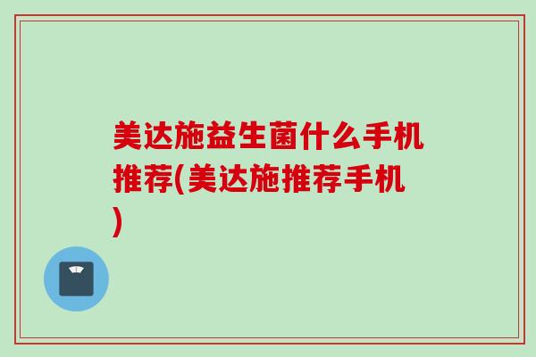 美达施益生菌什么手机推荐(美达施推荐手机)