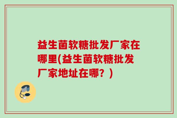 益生菌软糖批发厂家在哪里(益生菌软糖批发厂家地址在哪?) 益生菌软糖批发厂家在哪里(益生菌软糖批发厂家地址在哪?)