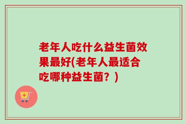 老年人吃什么益生菌效果好(老年人适合吃哪种益生菌?) 老年人吃什么益生菌效果好(老年人适合吃哪种益生菌?)