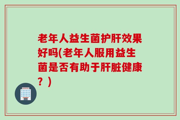 老年人益生菌效果好吗(老年人服用益生菌是否有助于健康？)
