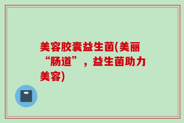 美容胶囊益生菌(美丽“肠道”，益生菌助力美容)