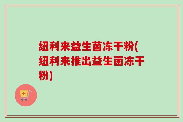 纽利来益生菌冻干粉(纽利来推出益生菌冻干粉)