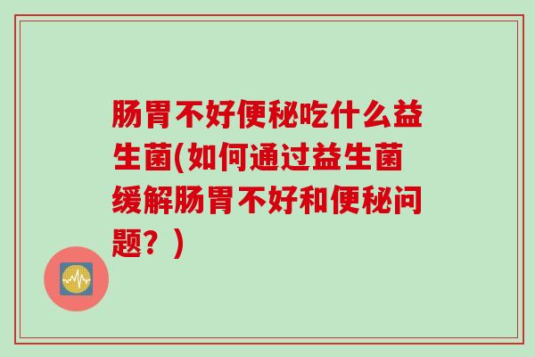 肠胃不好便秘吃什么益生菌(如何通过益生菌缓解肠胃不好和便秘问题？)