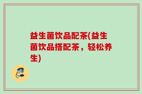 益生菌饮品配茶(益生菌饮品搭配茶,轻松养生) 益生菌饮品配茶(益生菌饮品搭配茶,轻松养生)