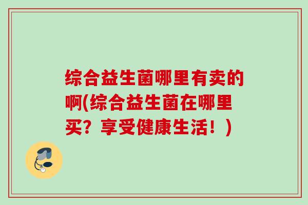 综合益生菌哪里有卖的啊(综合益生菌在哪里买？享受健康生活！)