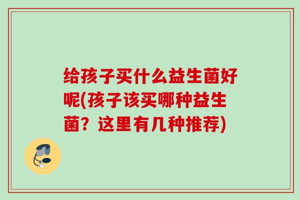 给孩子买什么益生菌好呢(孩子该买哪种益生菌？这里有几种推荐)