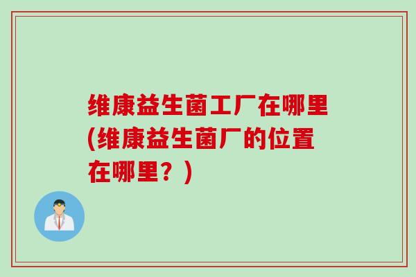 维康益生菌工厂在哪里(维康益生菌厂的位置在哪里?) 维康益生菌工厂在哪里(维康益生菌厂的位置在哪里?)