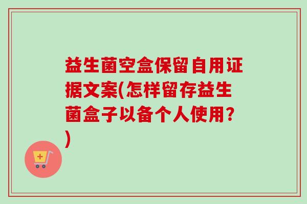 益生菌空盒保留自用证据文案(怎样留存益生菌盒子以备个人使用？)