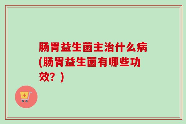 肠胃益生菌主什么(肠胃益生菌有哪些功效?) 肠胃益生菌主什么(肠胃益生菌有哪些功效?)