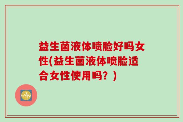 益生菌液体喷脸好吗女性(益生菌液体喷脸适合女性使用吗？)