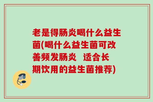 老是得喝什么益生菌(喝什么益生菌可改善频发 适合长期饮用的益生菌推荐) 老是得喝什么益生菌(喝什么益生菌可改善频发 适合长期饮用的益生菌推荐)