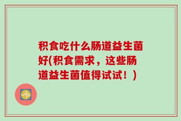 积食吃什么肠道益生菌好(积食需求，这些肠道益生菌值得试试！)