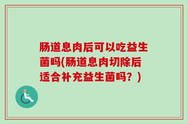 肠道息肉后可以吃益生菌吗(肠道息肉切除后适合补充益生菌吗？)