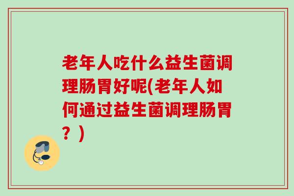 老年人吃什么益生菌调理肠胃好呢(老年人如何通过益生菌调理肠胃?) 老年人吃什么益生菌调理肠胃好呢(老年人如何通过益生菌调理肠胃?)