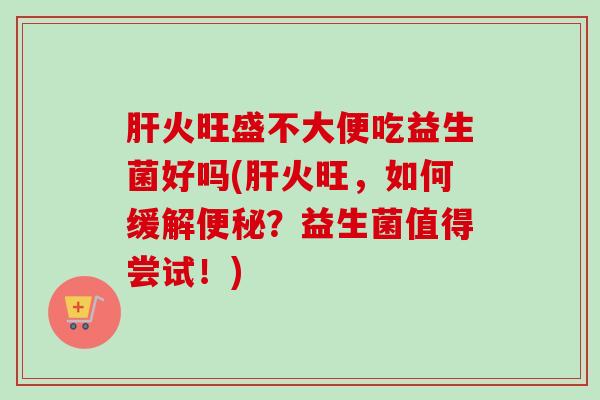 火旺盛不大便吃益生菌好吗(火旺,如何缓解?益生菌值得尝试!) 火旺盛不大便吃益生菌好吗(火旺,如何缓解?益生菌值得尝试!)