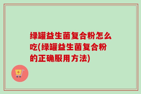 绿罐益生菌复合粉怎么吃(绿罐益生菌复合粉的正确服用方法) 绿罐益生菌复合粉怎么吃(绿罐益生菌复合粉的正确服用方法)