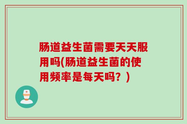 肠道益生菌需要天天服用吗(肠道益生菌的使用频率是每天吗?) 肠道益生菌需要天天服用吗(肠道益生菌的使用频率是每天吗?)