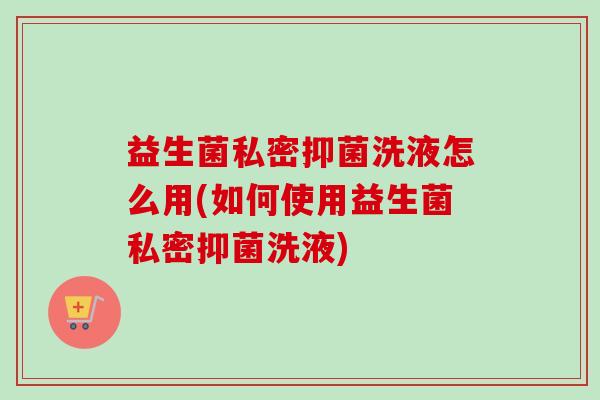 益生菌私密抑菌洗液怎么用(如何使用益生菌私密抑菌洗液)