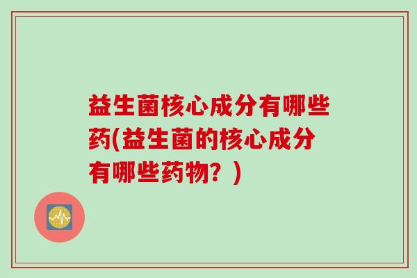 益生菌核心成分有哪些药(益生菌的核心成分有哪些？)